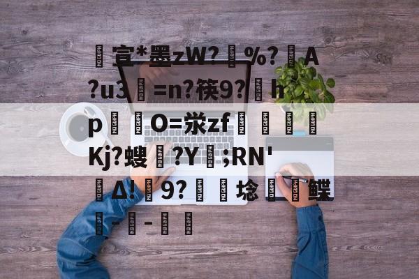 包含宣*墨zW?擸%?戼A?u3=n?筷9?宎hp錋O=泶zf嶲嘪醸Kj?螋憄?Y賑;RN'Δ!9?硦芆埝鲽峗--斨鱸的词条-九游体育官网